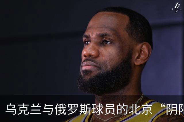 乌克兰与俄罗斯球员的北京“阴阳照”之争，谁更会拍照？